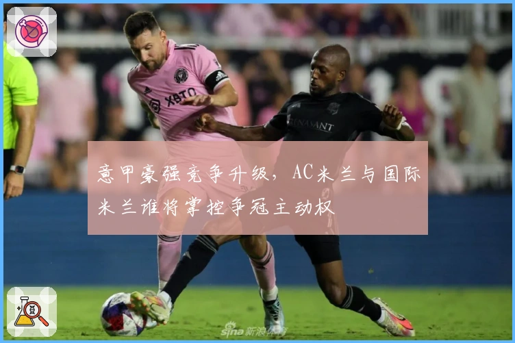 意甲豪强竞争升级，AC米兰与国际米兰谁将掌控争冠主动权