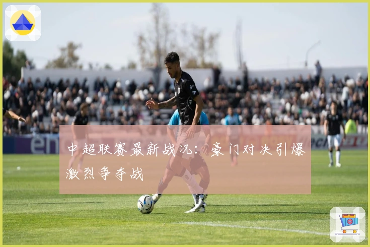 中超联赛最新战况：豪门对决引爆激烈争夺战