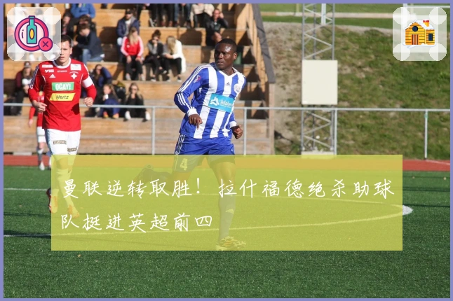 曼联逆转取胜！拉什福德绝杀助球队挺进英超前四