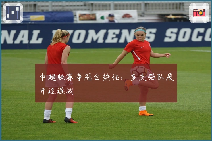 中超联赛争冠白热化，多支强队展开追逐战