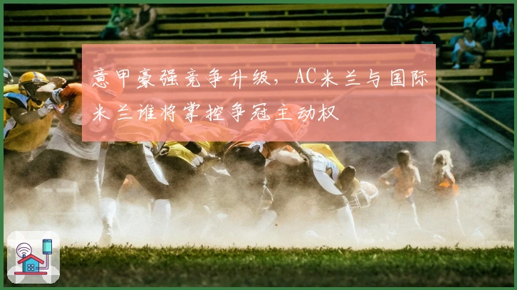 意甲豪强竞争升级，AC米兰与国际米兰谁将掌控争冠主动权